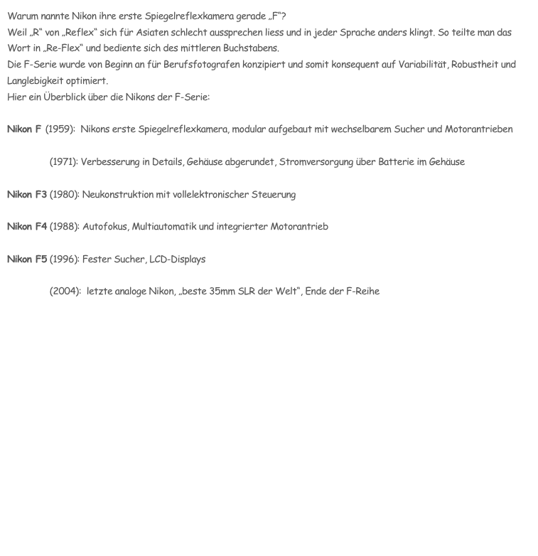 Warum nannte Nikon ihre erste Spiegelreflexkamera gerade „F“?
Weil „R“ von „Reflex“ sich für Asiaten schlecht aussprechen liess und in jeder Sprache anders klingt. So teilte man das Wort in „Re-Flex“ und bediente sich des mittleren Buchstabens.
Die F-Serie wurde von Beginn an für Berufsfotografen konzipiert und somit konsequent auf Variabilität, Robustheit und Langlebigkeit optimiert. 
Hier ein Überblick über die Nikons der F-Serie:

Nikon F (1959):  Nikons erste Spiegelreflexkamera, modular aufgebaut mit wechselbarem Sucher und Motorantrieben

Nikon F2 (1971): Verbesserung in Details, Gehäuse abgerundet, Stromversorgung über Batterie im Gehäuse

Nikon F3 (1980): Neukonstruktion mit vollelektronischer Steuerung

Nikon F4 (1988): Autofokus, Multiautomatik und integrierter Motorantrieb

Nikon F5 (1996): Fester Sucher, LCD-Displays

Nikon F6 (2004):  letzte analoge Nikon, „beste 35mm SLR der Welt“, Ende der F-Reihe 


Gesamtübersicht
Nikonclassics onlineshop
